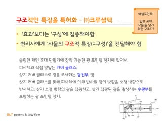 BLT patent & law firm
구조적인 특징을 특허화 – ㈜크루셜텍
• ‘효과’보다는 ‘구성’에 집중해야함
• 변리사에게 ‘사물의 구조적 특징(=구성)’을 전달해야 함
슬림한 개인 휴대 단말기에 장착 가능한 광 포인팅 장치에 있어서,
피사체와 직접 맞닿는 커버 글래스;
상기 커버 글래스로 광을 조사하는 광원부; 및
상기 커버 글래스를 통해 피사체에 의해 반사된 광의 방향을 소정 방향으로
반사하고, 상기 소정 방향의 광을 집광하고, 상기 집광된 광을 촬상하는 수광부를
포함하는 광 포인팅 장치.
31
핵심포인트!
얇은 폰에
‘모듈’을 넣기
위한 구조???
 