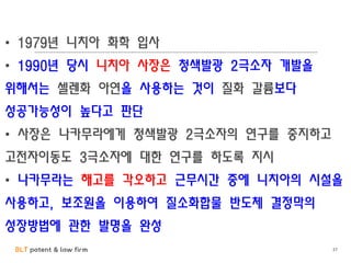 BLT patent & law firm 37
• 1979년 니치아 화학 입사
• 1990년 당시 니치아 사장은 청색발광 2극소자 개발을
위해서는 셀렌화 아연을 사용하는 것이 질화 갈륨보다
성공가능성이 높다고 판단
• 사장은 나카무라에게 청색발광 2극소자의 연구를 중지하고
고전자이동도 3극소자에 대한 연구를 하도록 지시
• 나카무라는 해고를 각오하고 근무시간 중에 니치아의 시설을
사용하고, 보조원을 이용하여 질소화합물 반도체 결정막의
성장방법에 관한 발명을 완성
 