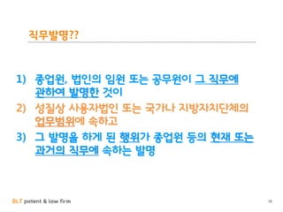 BLT patent & law firm
직무발명??
38
1) 종업원, 법인의 임원 또는 공무원이 그 직무에
관하여 발명한 것이
2) 성질상 사용자법인 또는 국가나 지방자치단체의
업무범위에 속하고
3) 그 발명을 하게 된 행위가 종업원 등의 현재 또는
과거의 직무에 속하는 발명
 