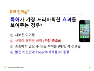 BLT patent & law firm
특허 언제씀?
19
특허가 가장 드라마틱한 효과를
보여주는 경우?
① 새로운 아이템
② 사업이 급격히 성장 (가장 중요!!)
③ 소송에서 견딜 수 있는 특허를 (미리, 각국)보유
④ 짧은 시간안에 Copycat(복제품)이 등장
 