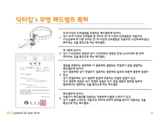 BLT patent & law firm
닥터킴’s 무영 헤드램프 특허
24
1
두개 이상의 단위광원을 포함하는 헤드램프에 있어서,
상기 두개 이상의 단위광원 중 적어도 한 개 이상의 단위광원은 착용자의
시선상부에 또 다른 적어도 한 개 이상의 단위광원은 착용자의 시선하부에 분산
배치되는 것을 특징으로 하는 헤드램프.
2
제 1항에 있어서,
상기 시선상부의 광원과 상기 시선하부의 광원은 반경 5cm이내의 원 안에
위치하는 것을 특징으로 하는 헤드램프..
3
광원을 포함하는 광원체와 이 광원체와 결합되는 연결부가 관절 결합하는
헤드램프에 있어서,
상기 광원체와 상기 연결부가 접촉하는 광원체의 일부의 부분에 광원체 접점이
있고,
상기 연결부에도 상기 광원체 접점에 대응하는 연결부 접점이 있고,
상기 광원체 접점과 상기 연결부 접점은 상기 관절 결합의 범위중 일부의
범위에서만 접촉하는 것을 특징으로 하는 헤드램프.
4
헤드램프에 있어서,
착용자가 헤드램프를 착용되는 착용부에 누름판 스위치가 있고,
상기 누름판 스위치는 착용자의 머리에 의하여 압박을 받아서 작동되는 것을
특징으로 하는 헤드램프. .
 