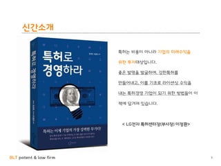 BLT patent & law firm
신간소개
3
특허는 비용이 아니라 기업의 미래수익을
위한 투자대상입니다.
좋은 발명을 발굴하여, 강한특허를
만들어내고, 이를 기초로 라이센싱 수익을
내는 특허경영 기업이 되기 위한 방법들이 이
책에 담겨져 있습니다.
< LG전자 특허센터장(부사장) 이정환>
 
