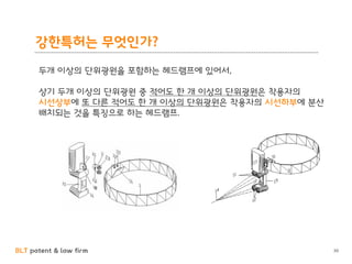 BLT patent & law firm
강한특허는 무엇인가?
30
두개 이상의 단위광원을 포함하는 헤드램프에 있어서,
상기 두개 이상의 단위광원 중 적어도 한 개 이상의 단위광원은 착용자의
시선상부에 또 다른 적어도 한 개 이상의 단위광원은 착용자의 시선하부에 분산
배치되는 것을 특징으로 하는 헤드램프.
 