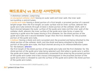 BLT patent & law firm
메드트로닉 vs 보스턴 사이언티픽
43
A dilatation catheter, comprising:
an elongated catheter shaft having an outer wall and inner wall, the inner wall
surrounding a central lumen,
a guide wire tube having a distal portion of a first length, a proximal portion of a second
length longer than the first length, an outer surface and an inner surface, wherein the
guide wire tube extends through at least a distal portion of the catheter shaft, with a
fluid channel between the outer surface of the guide wire tube and the inner wall of the
catheter shaft, wherein the inner surface of the guide wire tube forms a lumen for
receiving a guide wire the lumen having a first diameter for the distal portion of the
guide wire tube and a second diameter larger than the first diameter for the proximal
portion of the guide wire tube,
a balloon having a distal end and a proximal end, the proximal end being attached to the
distal portion of the catheter shaft, and the distal end being attached to the distal
portion of the guide wire tube, the fluid channel serving as an inflation/deflation lumen
for the balloon, wherein
the first length of the distal portion of the guide wire tube and the first diameter for the
distal portion of the guide wire tube being selected such that when a guide wire is within
the guide wire lumen, blood is substantially prevented from entering the proximal portion
of the guide wire lumen and a less viscous anticoagulant in the proximal portion of the
guide wire lumen is allowed to coat the surface of the guide wire within the distal portion
of the guide wire lumen.
http://www.leagle.com/decision/20071139526FSupp2d613_11075
 