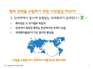 BLT patent & law firm
특허 전략을 수립하기 위한 사전점검 POINT
3. 전세계에서 동시에 등록받는 국제특허가 존재한다 ( )
 특허권은 각 국가별로 독립적
 한국에서 획득한 특허는 한국에서만 효력이 있음
 국제특허출원(PCT)은 절차만 통일됨
∴ 사업을 수행할 국가 전체에서 개별적으로 특허 확보
6
 