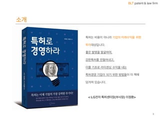 BLT patent & law firm
소개
3
특허는 비용이 아니라 기업의 미래수익을 위한
투자대상입니다.
좋은 발명을 발굴하여,
강한특허를 만들어내고,
이를 기초로 라이센싱 수익을 내는
특허경영 기업이 되기 위한 방법들이 이 책에
담겨져 있습니다.
< LG전자 특허센터장(부사장) 이정환>
 