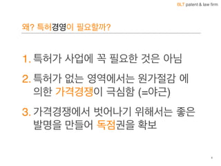 BLT patent & law firm
왜? 특허경영이 필요할까?
1. 특허가 사업에 꼭 필요한 것은 아님
2. 특허가 없는 영역에서는 원가절감 에
의한 가격경쟁이 극심함 (=야근)
3. 가격경쟁에서 벗어나기 위해서는 좋은
발명을 만들어 독점권을 확보
4
 