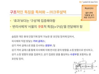 BLT patent & law firm
구조적인 특징을 특허화 – ㈜크루셜텍
• ‘효과’보다는 ‘구성’에 집중해야함
• 변리사에게 ‘사물의 구조적 특징(=구성)’을 전달해야 함
슬림한 개인 휴대 단말기에 장착 가능한 광 포인팅 장치에 있어서,
피사체와 직접 맞닿는 커버 글래스;
상기 커버 글래스로 광을 조사하는 광원부; 및
상기 커버 글래스를 통해 피사체에 의해 반사된 광의 방향을 소정 방향으로 반사하고,
상기 소정 방향의 광을 집광하고, 상기 집광된 광을 촬상하는 수광부를 포함하는 광
포인팅 장치.
44
핵심포인트!
얇은 폰에
‘모듈’을 넣기
위한 구조???
 