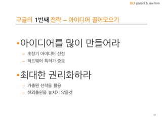 BLT patent & law firm
구글의 1번째 전략 – 아이디어 끌어모으기
57
•아이디어를 많이 만들어라
– 초창기 아이디어 선점
– 하드웨어 특허가 중요
•최대한 권리화하라
– 가출원 전략을 활용
– 해외출원을 놓치지 않을것
 