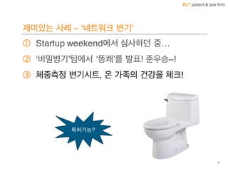 BLT patent & law firm
재미있는 사례 – ‘네트워크 변기’
① Startup weekend에서 심사하던 중…
② ‘비밀병기’팀에서 ‘똥쾌’를 발표! 준우승~!
③ 체중측정 변기시트, 온 가족의 건강을 체크!
9
특허가능?
 