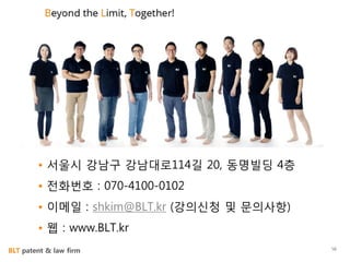 BLT patent & law firm
Information
• 서울시 강남구 강남대로114길 20, 동명빌딩 4층
• 전화번호 : 070-4100-0102
• 이메일 : shkim@BLT.kr (강의신청 및 문의사항)
• 웹 : www.BLT.kr
56
 