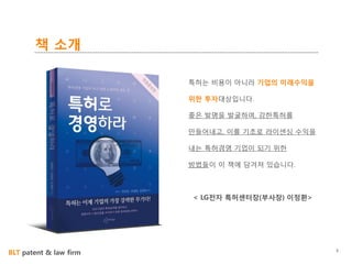 BLT patent & law firm
책 소개
3
특허는 비용이 아니라 기업의 미래수익을
위한 투자대상입니다.
좋은 발명을 발굴하여, 강한특허를
만들어내고, 이를 기초로 라이센싱 수익을
내는 특허경영 기업이 되기 위한
방법들이 이 책에 담겨져 있습니다.
< LG전자 특허센터장(부사장) 이정환>
 