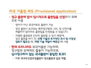 BLT patent & law firm
미국 가출원 제도 (Provisional application)
• 정규 출원에 앞서 임시적으로 출원일을 선점하기 위해
주로 이용
- 영어가 아닌 외국어로도 출원이 가능
- 정규 출원시 요구되는 특허청구범위, IDS, 및 선언서를
제출하지 않더라도 출원일을 인정받을 수 있습니다.
- 저렴한 출원료로 간단히 출원할 수 있기 때문에,
정규 출원을 하기 전, 선행 기술의 추가적인 조사 및 시장성
검토가 필요할 때, 개량 기술 개발이 예측될 때 사용
• 현재 우리나라도 외국어출원 가능하며,
청구범위 유예제도 활용이 가능하므로,
심사청구하지 않는 국내출원이 동일한 효과!!
– 이후 국내우선권주장출원이 정규출원과 같은 역할
140
 