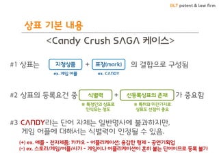 BLT patent & law firm
<Candy Crush SAGA 케이스>
#1 상표는 + 의 결합으로 구성됨
#2 상표의 등록요건 중 + 가 중요함
#3 CANDY라는 단어 자체는 일반명사에 불과하지만,
게임 어플에 대해서는 식별력이 인정될 수 있음.
지정상품 표장(mark)
ex. 게임 어플 ex. CANDY
식별력 선등록상표의 존재
※ 특정인의 상표로
인식되는 정도
※ 특허와 마찬가지로
상표도 선점이 중요
(+) ex. 애플 - 전자제품; 카카오 - 어플리케이션; 용감한 형제 - 공연기획업
(-) ex. 스토리/게임/어플/사가 - 게임이나 어플리케이션이 흔히 붙는 단어이므로 등록 불가
상표 기본 내용
 