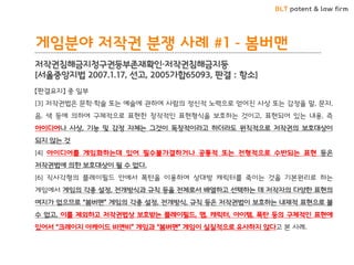 BLT patent & law firm
게임분야 저작권 분쟁 사례 #1 - 봄버맨
저작권침해금지청구권등부존재확인·저작권침해금지등
[서울중앙지법 2007.1.17, 선고, 2005가합65093, 판결 : 항소]
【판결요지】 중 일부
[3] 저작권법은 문학·학술 또는 예술에 관하여 사람의 정신적 노력으로 얻어진 사상 또는 감정을 말, 문자,
음, 색 등에 의하여 구체적으로 표현한 창작적인 표현형식을 보호하는 것이고, 표현되어 있는 내용, 즉
아이디어나 사상, 기능 및 감정 자체는 그것이 독창적이라고 하더라도 원칙적으로 저작권의 보호대상이
되지 않는 것
[4] 아이디어를 게임화하는데 있어 필수불가결하거나 공통적 또는 전형적으로 수반되는 표현 등은
저작권법에 의한 보호대상이 될 수 없다.
[6] 직사각형의 플레이필드 안에서 폭탄을 이용하여 상대방 캐릭터를 죽이는 것을 기본원리로 하는
게임에서 게임의 각종 설정, 전개방식과 규칙 등을 전체로서 배열하고 선택하는 데 저작자의 다양한 표현의
여지가 없으므로 “봄버맨” 게임의 각종 설정, 전개방식, 규칙 등은 저작권법이 보호하는 내재적 표현으로 볼
수 없고, 이를 제외하고 저작권법상 보호받는 플레이필드, 맵, 캐릭터, 아이템, 폭탄 등의 구체적인 표현에
있어서 “크레이지 아케이드 비엔비” 게임과 “봄버맨” 게임이 실질적으로 유사하지 않다고 본 사례.
 