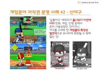 BLT patent & law firm
게임분야 저작권 분쟁 사례 #2 - 신야구
‘실황야구’ 캐릭터가 출시되기 이전에
이미 만화, 게임, 인형 등에서
흔히 사용되었던 것이거나,
야구를 소재로 한 게임물의 특성상
필연적으로 유사하게 표현될 수 밖에
없는 것!
표현
차이
 