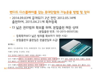BLT patent & law firm
• 2014.09.03에 공개되기 2년 전인 2012.05.14에
출원하여, 2015.04.21.에 특허등록
• 더 넓은 권리범위 확보를 위해, 분할출원 해둔 상태
(분할출원 번호: 10-2015-0050728)
– 등록특허보다 넓은 범위를 확보하기 위한 시도!
– 분할출원의 출원일은 원출원일로 소급!
91
벤디드 디스플레이를 갖는 휴대단말의 기능운용 방법 및 장치
 