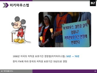 16
미키마우스법
1998년 미국의 저작권 보호기간 연장법(미키마우스법): 50년 → 70년
한미 FTA에 따라 한국의 저작권 보호기간 70년으로 연장
BLT 특허법률사무소
 