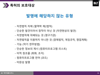 41
특허의 보호대상
- 자연법칙 자체 (열역학 제2법칙)
- 단순한 발견이어서 창작이 아닌 것 (자연현상의 발견)
- 자연법칙에 위배되는 것 (영구기관)
- 자연법칙을 이용하지 아니한 것 (경제법칙, 게임규칙, 영업계획)
- 기능 (악기 연주방법)
- 단순한 정보의 제시 (컴퓨터프로그램 리스트)
- 미적 창조물 (회화, 조각)
- 컴퓨터프로그램 언어 (코드)
- 미완성 발명
발명에 해당하지 않는 유형
BLT 특허법률사무소
 