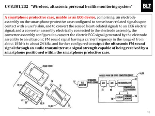 A smartphone protective case, usable as an ECG device, comprising: an electrode
assembly on the smartphone protective case configured to sense heart-related signals upon
contact with a user's skin, and to convert the sensed heart-related signals to an ECG electric
signal; and a converter assembly electrically connected to the electrode assembly, the
converter assembly configured to convert the electric ECG signal generated by the electrode
assembly to an ultrasonic FM sound signal having a carrier frequency in the range of from
about 18 kHz to about 24 kHz, and further configured to output the ultrasonic FM sound
signal through an audio transmitter at a signal strength capable of being received by a
smartphone positioned within the smartphone protective case.
18
US 8,301,232 “Wireless, ultrasonic personal health monitoring system”
 