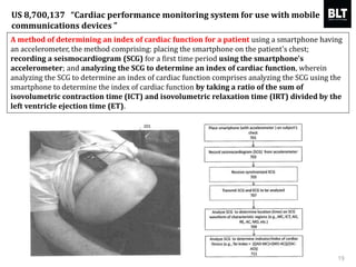 A method of determining an index of cardiac function for a patient using a smartphone having
an accelerometer, the method comprising: placing the smartphone on the patient's chest;
recording a seismocardiogram (SCG) for a first time period using the smartphone's
accelerometer; and analyzing the SCG to determine an index of cardiac function, wherein
analyzing the SCG to determine an index of cardiac function comprises analyzing the SCG using the
smartphone to determine the index of cardiac function by taking a ratio of the sum of
isovolumetric contraction time (ICT) and isovolumetric relaxation time (IRT) divided by the
left ventricle ejection time (ET).
19
US 8,700,137 “Cardiac performance monitoring system for use with mobile
communications devices ”
 