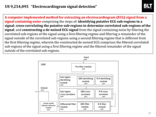 A computer implemented method for extracting an electrocardiogram (ECG) signal from a
signal containing noise comprising the steps of: identifying putative ECG sub-regions in a
signal; cross-correlating the putative sub-regions to determine correlated sub-regions of the
signal; and constructing a de-noised ECG signal from the signal containing noise by filtering the
correlated sub-regions of the signal using a first filtering regime and filtering a remainder of the
signal outside of the correlated sub-regions using a second filtering regime that is different from
the first filtering regime, wherein the constructed de-noised ECG comprises the filtered correlated
sub-regions of the signal using a first filtering regime and the filtered remainder of the signal
outside of the correlated sub-regions.
20
US 9,254,095 “Electrocardiogram signal detection”
 