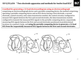 A method for generating a 12-lead electrocardiogram using an electrocardiograph
comprising an electrocardiograph device and a portable computing device, the method comprising:
operating a portable computing device and an ECG device having a first electrode, a second
electrode, control circuitry, and a data transmission module, the control circuitry configured to
measure ECG signals between the first and second electrodes, the data transmission module
configured to transmit the measured ECG signals to the portable computing device; sequentially
measuring ECG signals between the first and second electrodes positioned at predetermined
locations on a patient's body; and using the portable computing device to generate a 12-lead
ECG from the sequentially measured ECG signals between the first and second electrodes.
22
US 9,351,654 “ Two electrode apparatus and methods for twelve lead ECG”
 