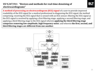 A method of processing an electrocardiogram (ECG) signal of a user to provide improved
readability of the ECG signal for a medical professional in diagnosing the ECG signal, the method
comprising: receiving the ECG signal that is sensed with an ECG sensor; filtering the ECG signal as
the ECG signal is received by applying a first filtering stage; applying a second filtering stage; and
applying a third filtering stage to the ECG signal wherein applying the third filtering stage
comprises removing low-amplitude, high frequency noise; and wherein the first, second, and
third filtering stages are different from one another.
23
US 9,247,911 “Devices and methods for real-time denoising of
electrocardiograms”
 