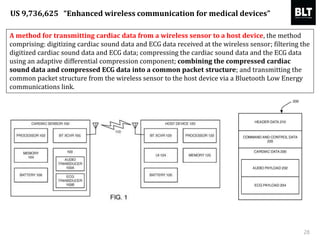 A method for transmitting cardiac data from a wireless sensor to a host device, the method
comprising: digitizing cardiac sound data and ECG data received at the wireless sensor; filtering the
digitized cardiac sound data and ECG data; compressing the cardiac sound data and the ECG data
using an adaptive differential compression component; combining the compressed cardiac
sound data and compressed ECG data into a common packet structure; and transmitting the
common packet structure from the wireless sensor to the host device via a Bluetooth Low Energy
communications link.
28
US 9,736,625 “Enhanced wireless communication for medical devices”
 