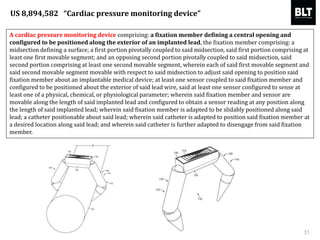 A cardiac pressure monitoring device comprising: a fixation member defining a central opening and
configured to be positioned along the exterior of an implanted lead, the fixation member comprising: a
midsection defining a surface; a first portion pivotally coupled to said midsection, said first portion comprising at
least one first movable segment; and an opposing second portion pivotally coupled to said midsection, said
second portion comprising at least one second movable segment, wherein each of said first movable segment and
said second movable segment movable with respect to said midsection to adjust said opening to position said
fixation member about an implantable medical device; at least one sensor coupled to said fixation member and
configured to be positioned about the exterior of said lead wire, said at least one sensor configured to sense at
least one of a physical, chemical, or physiological parameter; wherein said fixation member and sensor are
movable along the length of said implanted lead and configured to obtain a sensor reading at any position along
the length of said implanted lead; wherein said fixation member is adapted to be slidably positioned along said
lead; a catheter positionable about said lead; wherein said catheter is adapted to position said fixation member at
a desired location along said lead; and wherein said catheter is further adapted to disengage from said fixation
member.
31
US 8,894,582 “Cardiac pressure monitoring device”
 