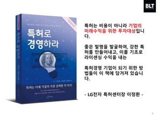 특허는 비용이 아니라 기업의
미래수익을 위한 투자대상입니
다.
좋은 발명을 발굴하여, 강한 특
허를 만들어내고, 이를 기초로
라이센싱 수익을 내는
특허경영 기업이 되기 위한 방
법들이 이 책에 담겨져 있습니
다.
- LG전자 특허센터장 이정환 -
3
 