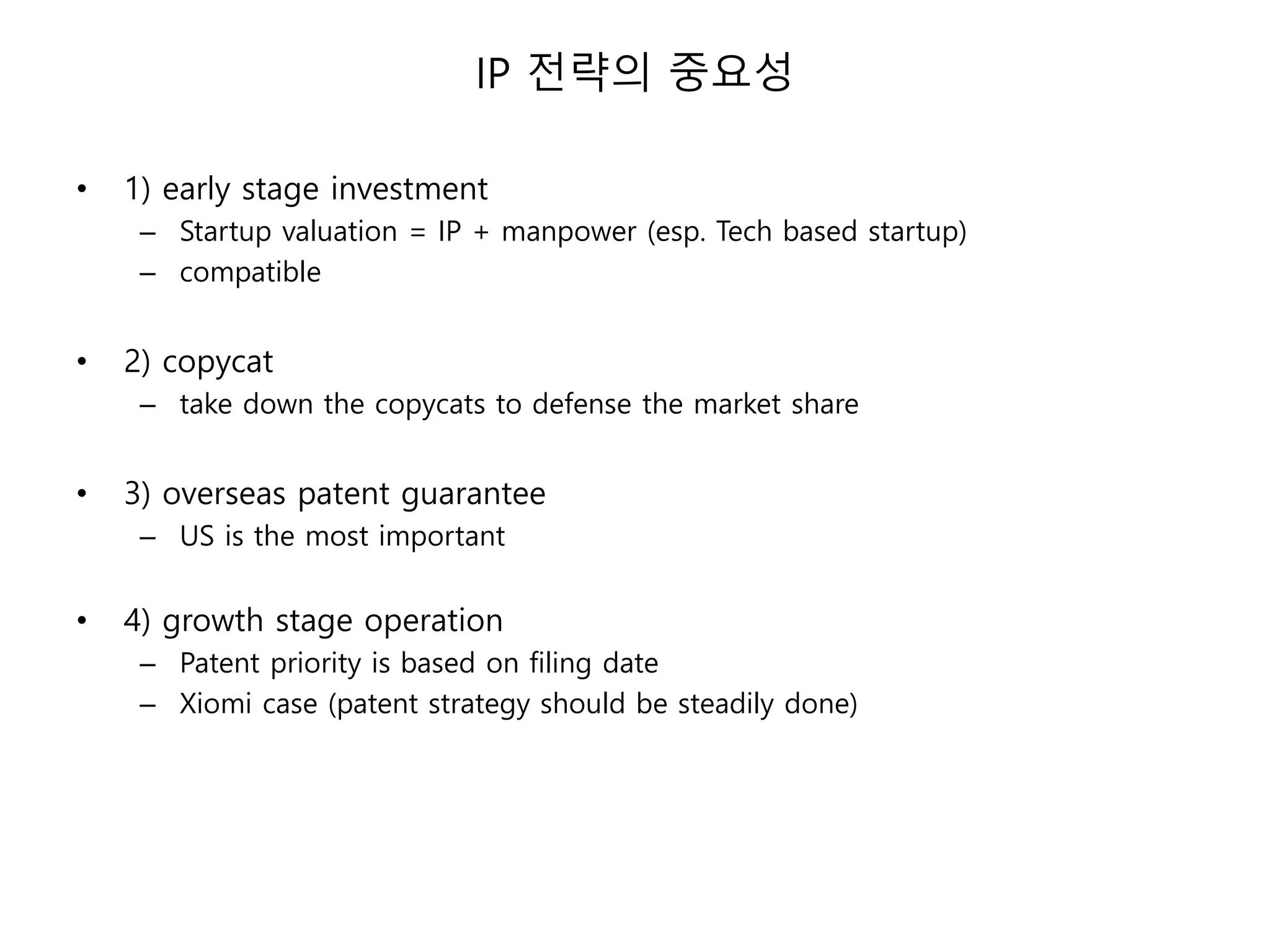 IP 전략의 중요성
• 1) early stage investment
– Startup valuation = IP + manpower (esp. Tech based startup)
– compatible
• 2) copycat
– take down the copycats to defense the market share
• 3) overseas patent guarantee
– US is the most important
• 4) growth stage operation
– Patent priority is based on filing date
– Xiomi case (patent strategy should be steadily done)
 