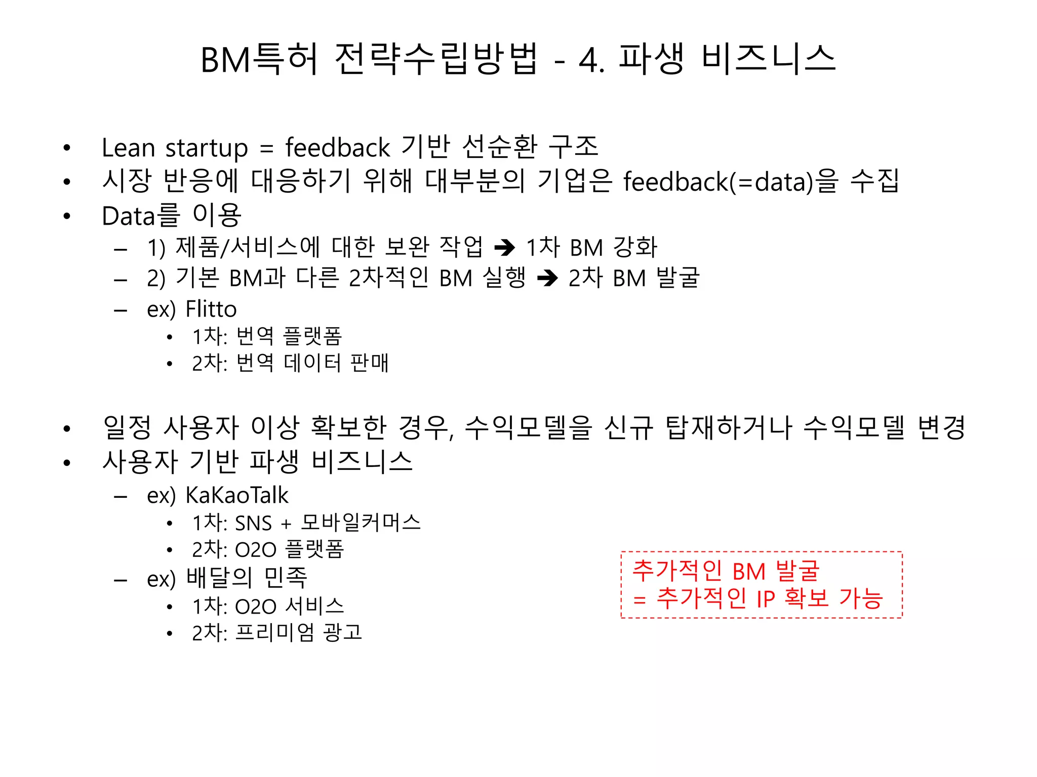 BM특허 전략수립방법 - 4. 파생 비즈니스
• Lean startup = feedback 기반 선순환 구조
• 시장 반응에 대응하기 위해 대부분의 기업은 feedback(=data)을 수집
• Data를 이용
– 1) 제품/서비스에 대한 보완 작업  1차 BM 강화
– 2) 기본 BM과 다른 2차적인 BM 실행  2차 BM 발굴
– ex) Flitto
• 1차: 번역 플랫폼
• 2차: 번역 데이터 판매
• 일정 사용자 이상 확보한 경우, 수익모델을 신규 탑재하거나 수익모델 변경
• 사용자 기반 파생 비즈니스
– ex) KaKaoTalk
• 1차: SNS + 모바일커머스
• 2차: O2O 플랫폼
– ex) 배달의 민족
• 1차: O2O 서비스
• 2차: 프리미엄 광고
추가적인 BM 발굴
= 추가적인 IP 확보 가능
 