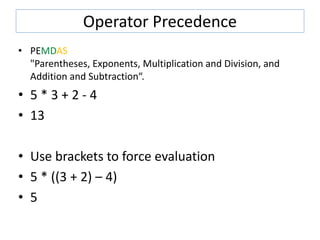 Operator Precedence
• PEMDAS
"Parentheses, Exponents, Multiplication and Division, and
Addition and Subtraction“.
• 5 * 3 + 2 - 4
• 13
• Use brackets to force evaluation
• 5 * ((3 + 2) – 4)
• 5
 