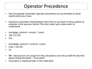 Operator Precedence
• Very few people remember operator precedence so use brackets to show
exactly what you mean.
• Everyone remembers that brackets come first so use them to force python to
evaluate in the way you intend. This also makes your code easier to
understand.
• mortgage_amount + arrears / years
• 120 +12 /10
• 121
• (mortgage_amount + arrears) / years
• (120 + 12) /10
• 13
• NB – because we are using int in the calculations we end up with the decimal
places being discarded – “truncated“
• Truncation is explained later in this slide deck.
 