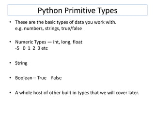 Python Primitive Types
• These are the basic types of data you work with.
e.g. numbers, strings, true/false
• Numeric Types — int, long, float
-5 0 1 2 3 etc
• String
• Boolean – True False
• A whole host of other built in types that we will cover later.
 