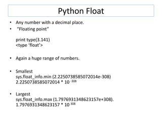 Python Float
• Any number with a decimal place.
• “Floating point”
print type(3.141)
<type ‘float’>
• Again a huge range of numbers.
• Smallest
sys.float_info.min (2.2250738585072014e-308)
2.2250738585072014 * 10 -308
• Largest
sys.float_info.max (1.7976931348623157e+308).
1.7976931348623157 * 10 308
 