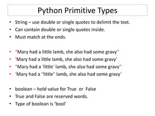 Python Primitive Types
• String – use double or single quotes to delimit the text.
• Can contain double or single quotes inside.
• Must match at the ends.
• “Mary had a little lamb, she also had some gravy”
• ‘Mary had a little lamb, she also had some gravy’
• “Mary had a ‘little’ lamb, she also had some gravy”
• ‘Mary had a “little” lamb, she also had some gravy‘
• boolean – hold value for True or False
• True and False are reserved words.
• Type of boolean is ‘bool’
 
