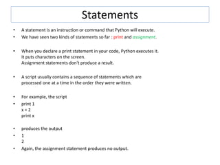Statements
• A statement is an instruction or command that Python will execute.
• We have seen two kinds of statements so far : print and assignment.
• When you declare a print statement in your code, Python executes it.
It puts characters on the screen.
Assignment statements don't produce a result.
• A script usually contains a sequence of statements which are
processed one at a time in the order they were written.
• For example, the script
• print 1
x = 2
print x
• produces the output
• 1
2
• Again, the assignment statement produces no output.
 