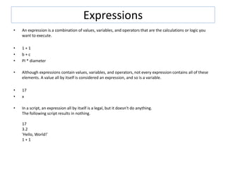 Expressions
• An expression is a combination of values, variables, and operators that are the calculations or logic you
want to execute.
• 1 + 1
• b + c
• PI * diameter
• Although expressions contain values, variables, and operators, not every expression contains all of these
elements. A value all by itself is considered an expression, and so is a variable.
• 17
• x
• In a script, an expression all by itself is a legal, but it doesn't do anything.
The following script results in nothing.
17
3.2
'Hello, World!'
1 + 1
 