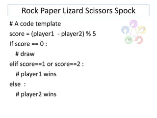 Rock Paper Lizard Scissors Spock
# A code template
score = (player1 - player2) % 5
If score == 0 :
# draw
elif score==1 or score==2 :
# player1 wins
else :
# player2 wins
 