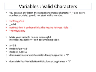 Variables : Valid Characters
• You can use any letter, the special underscore character “_” and every
number provided you do not start with a number.
• 1stThingsFirst
• _valid
• notPoss-ible # python thinks this means notPoss - ible
• *noWayMatey
• Make your variable names meaningful
increases readability – self documenting code.
• a = 52
• studentAge = 52
• student_Age=52
• dontmakeyourvariablehaveridiculouslylongnames = “!”
• dontMakeYourVariableHaveRidiculouslyLongNames = “!”
 