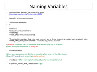 Naming Variables
• Recommended reading – the Python Style guide
https://www.python.org/dev/peps/pep-0008/
• Examples of naming conventions.
• Single character names :
• B
• lowercase
• lower_case_with_underscores
• UPPERCASE
• UPPER_CASE_WITH_UNDERSCORES
• Throughout the standard library, the most common way to define constants as module-level variables is using
UPPER_CASE_WITH_UNDERSCORES – hence PI in my previous example.
# CapWords, or CamelCase -- so named because of the bumpy look of its letters
# This is also sometimes known as StudlyCaps.
• CapitalizedWords
# When using abbreviations in CapWords, capitalize all the letters of the abbreviation.
# Thus HTTPServerError is better than HttpServerError.
• mixedCase # differs from CapitalizedWords by initial lowercase character!
• Capitalized_Words_With_Underscores # (ugly!)
 