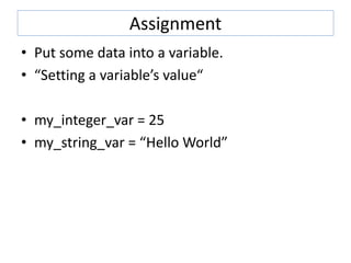 Assignment
• Put some data into a variable.
• “Setting a variable’s value“
• my_integer_var = 25
• my_string_var = “Hello World”
 