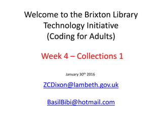 Welcome to the Brixton Library
Technology Initiative
(Coding for Adults)
ZCDixon@lambeth.gov.uk
BasilBibi@hotmail.com
January 30th 2016
Week 4 – Collections 1
 