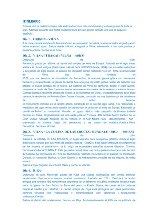 ITINERARIO
Este es uno de nuestros viajes más elaborados y con más incluisiones y a mejor precio de toda la
web. Además recuerda que todos nuestros tours son con precio cerrado una vez se pague el
depósito.
Día 1. ORIGEN - VILNA
A la hora prevista trámites de facturación en su aeropuerto de salida, vuelos incluidos al igual que en
todos nuestros tours. Salida desde Madrid y llegada a Vilna, bienvenida a los participantes y
traslado al hotel. Noche en el hotel.
Día 2. VILNA / TRAKAI / VILNA – 60 KM
Desayuno de bufé.
Recorrido guiado por VILNA, la capital del barroco del este de Europa, fundada en el siglo trece.
Visita a la ciudad antigua (Patrimonio cultural de la UNESCO desde 1994) con sus calles estrechas
y sus patios del siglo quince, el palacio del obispado donde Napoleón vivió en 1812, la universidad
de Vilna que fue fundada en
1579 por los Jesuitas, el monasterio de Bernardino, la enorme iglesia gótica con elementos
barrocos y renacentistas, la iglesia de Santa Ana, una joya del estilo gótico. Visita a la catedral que
separa la ciudad antigua de la nueva. La catedral de Vilna se conserva desde el siglo quince.
Hospeda la capilla de San Casimiro donde permanecen los restos de la realeza y nobleza lituana.
Comida.Salida al recorrido guiado de Trakai (a 30 kilómetros de Vilna), la capital medieval en el siglo
catorce, la residencia del famoso Gran Duque Vytautas, conocido por sus batallas con los caballeros
de la orden teutona.
El monumento principal es el castillo gótico, construido en la isla del lago Galvė. Fue restaurado a
mediados del siglo veinte, este castillo de ladrillo rojo es único en el este de Europa. Excursión al
castillo de Trakai. La comunidad Karaite, el grupo étnico más pequeño de Lituania, todavía
pervive en Trakai. Originalmente fue una secta judía en Turquía, 400 familias fueron traídas por el
Gran Duque Vytautas después de su victoria en el Mar Negro. Sus descendientes han
preservado su idioma, lugar de veneración y las casas de madera. Vuelta a Vilna.
Cena libre. Noche en el hotel.
Día 3. VILNA / LA COLINA DE LAS CRUCES / RUNDALE / RIGA – 300 KM
Desayuno de bufé.
Salida a la COLINA DE LAS CRUCES, un lugar sagrado para peregrinos católicos desde el siglo
diecinueve, famosa por sus miles de cruces (más de 100.000). Este lugar simboliza el compromiso
de los lituanos al cristianismo a lo largo de incontables desafíos durante décadas. Comida.
Continuación hacia RUNDALE. Esta pequeña ciudad tiene uno de los palacios barrocos más bonitos
de Letonia, fué construido en 1740 por Bartolomeo Rastrelli. Excursión en el palacio y la Habitación
Dorada, la Habitación Blanca, la Gran Galería y las habitaciones privadas de los duques, de estilo
rococó.
Salida a Riga. Registro en el hotel. Cena y noche en el hotel.
Día 4. RIGA
Desayuno de bufé. Recorrido guiado de Riga, una ciudad cosmopólita con bonitos edificios
modernistas. Riga es una antigua ciudad hanseática, fundada en 1201. Descubra la ciudad
antigua que contiene 150 monumentos dispersos por un laberinto de calles, inalterado desde el siglo
trece: la iglesia de San Pedro, la Torre del polvo, la Puerta Sueca, las casas de los cabezas
negras,el castillo y la catedral. La ciudad antigua de Riga está protegida por calles peatonales,
caminos sinuosos bien restaurados y entremezclados con cafeterías y restaurantes
bulliciosos.Comida.
Salida al distrito del modernismo, famoso en Riga. Apróximadamente el 40% de los edificios de
 