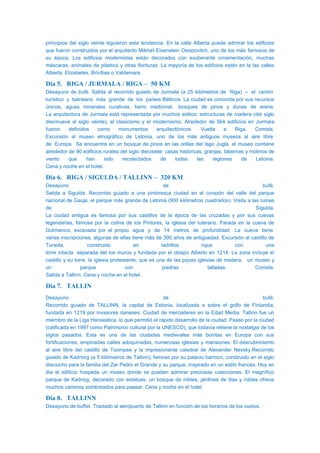 principios del siglo veinte siguieron esta tendencia. En la calle Alberta puede admirar los edificios
que fueron construidos por el arquitecto Mikhail Eisenstein Ossipovitch, uno de los más famosos de
su época. Los edificios modernistas están decorados con exuberante ornamentación, muchas
máscaras, animales de plástico y otras florituras. La mayoría de los edificios están en la las calles
Alberta, Elizabetes, Brīvības o Valdemara.
Día 5. RIGA / JURMALA / RIGA – 50 KM
Desayuno de bufé. Salida al recorrido guiado de Jurmala (a 25 kilómetros de Riga) – el centro
turístico y balneario más grande de los países Bálticos. La ciudad es conocida por sus recursos
únicos, aguas minerales curativas, barro medicinal, bosques de pinos y dunas de arena.
La arquitectura de Jurmala está representada por muchos estilos: estructuras de madera (del siglo
diecinueve al siglo veinte), el clasicismo y el modernismo. Alrededor de 564 edificios en Jurmala
fueron definidos como monumentos arquitectónicos. Vuelta a Riga. Comida.
Excursión al museo etnográfico de Letonia, uno de los más antiguos museos al aire libre
de Europa. Se encuentra en un bosque de pinos en las orillas del lago Jugla, el museo contiene
alrededor de 90 edificios rurales del siglo diecisiete: casas históricas, granjas, tabernas y molinos de
viento que han sido recolectados de todas las regiones de Letonia.
Cena y noche en el hotel.
Día 6. RIGA / SIGULDA / TALLINN – 320 KM
Desayuno de bufé.
Salida a Sigulda. Recorrido guiado a una pintoresca ciudad en el corazón del valle del parque
nacional de Gauja, el parque más grande de Letonia (900 kilómetros cuadrados). Visita a las ruinas
de Sigulda.
La ciudad antigua es famosa por sus castillos de la época de las cruzadas y por sus cuevas
legendarias, famosa por la colina de los Pintores, la iglesia del luterano. Parada en la cueva de
Gutmanics, escavada por el propio agua y de 14 metros de profundidad. La cueva tiene
varias inscripciones, algunas de ellas tiene más de 300 años de antiguedad. Excursión al castillo de
Turaida, construido en ladrillos rojos con una
torre intacta separada del los muros y fundada por el obispo Alberto en 1214. La zona incluye el
castillo y su torre, la iglesia protestante, que es una de las pocas iglesias de madera, un museo y
un parque con piedras talladas. Comida.
Salida a Tallinn. Cena y noche en el hotel.
Día 7. TALLIN
Desayuno de bufé.
Recorrido guiado de TALLINN, la capital de Estonia, localizada a sobre el golfo de Finlandia,
fundada en 1219 por invasores daneses. Ciudad de mercaderes en la Edad Media, Tallinn fue un
miembro de la Liga Hanseática, lo que permitió el rápido desarrollo de la ciudad. Paseo por la ciudad
(calificada en 1997 como Patrimonio cultural por la UNESCO), que todavía retiene la nostalgia de los
siglos pasados. Esta es una de las ciudades medievales más bonitas en Europa con sus
fortificaciones, empinadas calles adoquinadas, numerosas iglesias y mansiones. El descubrimiento
al aire libre del castillo de Toompea y la impresionante catedral de Alexander Nevsky.Recorrido
guiado de Kadriorg (a 5 kilómetros de Tallinn), famoso por su palacio barroco, construido en el siglo
dieciocho para la familia del Zar Pedro el Grande y su parque, inspirado en un estilo francés. Hoy en
día el edificio hospeda un museo donde se pueden admirar preciosas colecciones. El magnífico
parque de Kadriog, decorado con estatuas, un bosque de robles, jardines de lilas y robles ofrece
muchos caminos sombreados para pasear. Cena y noche en el hotel.
Día 8. TALLINN
Desayuno de buffet. Traslado al aeropuerto de Tallinn en función de los horarios de los vuelos.
 