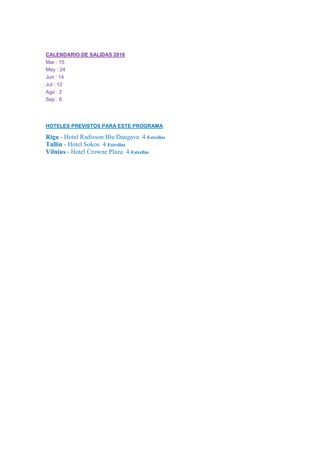 CALENDARIO DE SALIDAS 2016
Mar : 15
May : 24
Jun : 14
Jul : 12
Ago : 2
Sep : 6
HOTELES PREVISTOS PARA ESTE PROGRAMA
Riga - Hotel Radisson Blu Daugava 4 Estrellas
Tallin - Hotel Sokos 4 Estrellas
Vilnius - Hotel Crowne Plaza 4 Estrellas
 