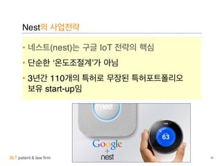 BLT patent & law firm
Nest의 사업전략
• 네스트(nest)는 구글 IoT 전략의 핵심
• 단순한 ‘온도조절계’가 아님
• 3년간 110개의 특허로 무장된 특허포트폴리오
보유 start-up임
42
 