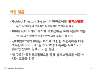 BLT patent & law firm
최종 결론
• Guided Therapy System은 하이로닉과 ‘불제소합의’
– 모든 침해소송과 무효심판을 종료하는 방향으로 결정
• 하이로닉이 상대방 특허에 무효심판을 통해 적절히 대응
– 하이로닉이 탐색된 인용문헌에 의해 무효가 될 위기
• 상대방(GTS)의 원천급 특허에 대항할 개량특허를 다수
보유함에 따라, GTS는 하이로닉의 특허를 무효시키지
못하면 반대로 침해가 되는 상황
• 잘 구축한 특허포트폴리오를 통해 불제소합의를 이끌어
내는 효과를 얻음!!
67
 